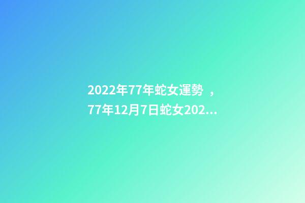 2022年77年蛇女運勢，77年12月7日蛇女2022年運勢？ 77年女蛇2022年運勢如何，1977年屬蛇女2022年運勢
